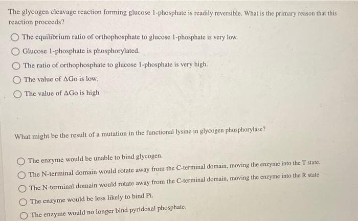 The glycogen cleavage reaction forming glucose 1-phosphate is readily reversible. What is the primary reason that this
reaction proceeds?
O The equilibrium ratio of orthophosphate to glucose 1-phosphate is very low.
Glucose 1-phosphate is phosphorylated.
The ratio of orthophosphate to glucose 1-phosphate is very high.
The value of AGo is low.
O The value of AGo is high
What might be the result of a mutation in the functional lysine in glycogen phosphorylase?
The enzyme would be unable to bind glycogen.
The N-terminal domain would rotate away from the C-terminal domain, moving the enzyme into the T state.
The N-terminal domain would rotate away from the C-terminal domain, moving the enzyme into the R state
The enzyme would be less likely to bind Pi.
The enzyme would no longer bind pyridoxal phosphate.
