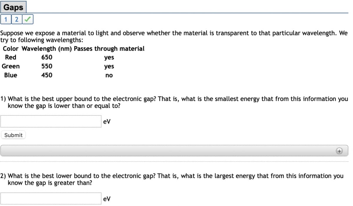 Gaps
1
Suppose we expose a material to light and observe whether the material is transparent to that particular wavelength. We
try to following wavelengths:
Color Wavelength (nm) Passes through material
Red
650
yes
Green
550
yes
Blue
450
no
1) What is the best upper bound to the electronic gap? That is, what is the smallest energy that from this information you
know the gap is lower than or equal to?
eV
Submit
+)
2) What is the best lower bound to the electronic gap? That is, what is the largest energy that from this information you
know the gap is greater than?
eV
