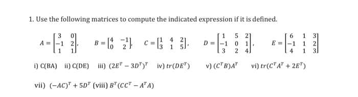 1. Use the following matrices to compute the indicated expression if it is defined.
5 2]
1
2 41
1
1.
31
B = 8 c= 1 ).
4
-1
0.
E =
1
4
1.
i) C(BA) i) C(DE) i) (2E" - 3D")" iv) tr(DE")
v) (C" B)A"
vi) tr(C"A" + 2E")
vii) (-AC)" + 5D" (viii) B" (CC" - A" A)
