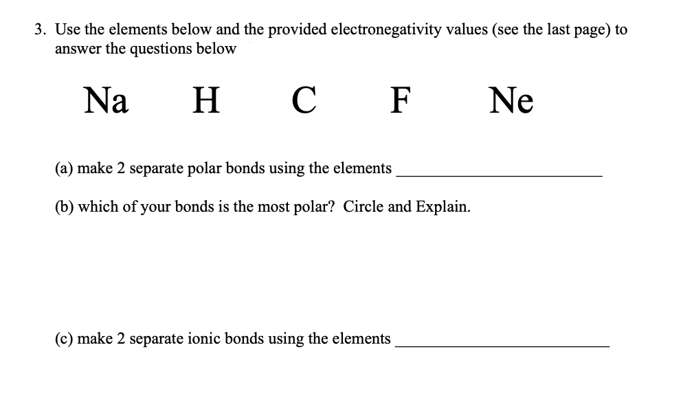 3. Use the elements below and the provided electronegativity values (see the last page) to
answer the questions below
Na
H
н с F
C
Ne
(a) make 2 separate polar bonds using the elements
(b) which of your bonds is the most polar? Circle and Explain.
(c) make 2 separate ionic bonds using the elements
