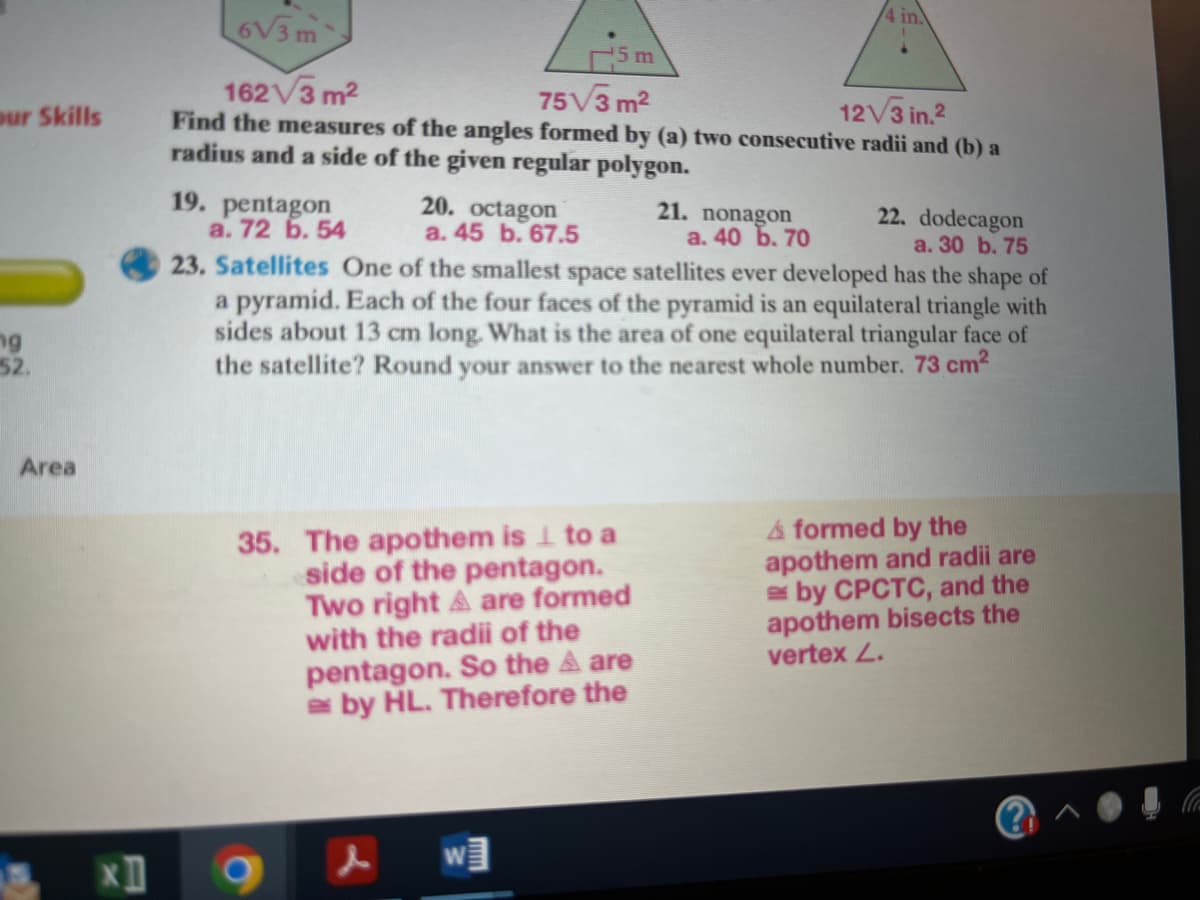 4 in.
6V3m
5m
162V3 m2
75V3 m2
Find the measures of the angles formed by (a) two consecutive radii and (b) a
our Skills
12V3 in.2
radius and a side of the given regular polygon.
19. pentagon
a. 72 6. 54
20. octagon
a. 45 b. 67.5
21. nonagon
а. 40 Ь. 70
22. dodecagon
a. 30 b. 75
23. Satellites One of the smallest space satellites ever developed has the shape of
a pyramid. Each of the four faces of the pyramid is an equilateral triangle with
sides about 13 cm long. What is the area of one equilateral triangular face of
the satellite? Round your answer to the nearest whole number. 73 cm2
ng
52.
Area
35. The apothem is 1 to a
side of the pentagon.
Two right A are formed
with the radii of the
pentagon. So the A are
e by HL. Therefore the
A formed by the
apothem and radii are
by CPCTC, and the
apothem bisects the
vertex L.
