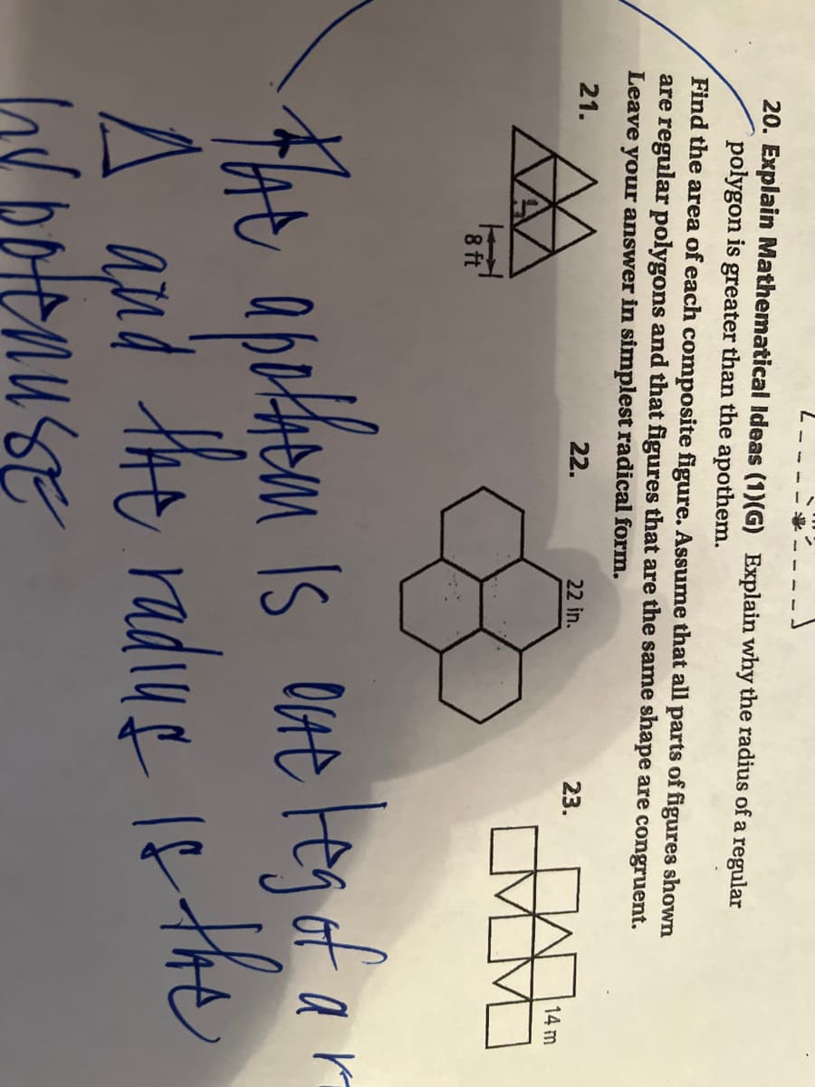 20. Explain Mathematical ldeas (1)(G) Explain why the radius of a regular
polygon is greater than the apothem.
Find the area of each composite figure. Assume that all parts of figures shown
are regular polygons and that figures that are the same shape are congruent.
Leave your answer in simplest radical form.
21.
22.
22 in.
23.
14 m
8 ft
The
Is OVte teg of
ar
A qud the radug 1e the
and
ov botenu SE
