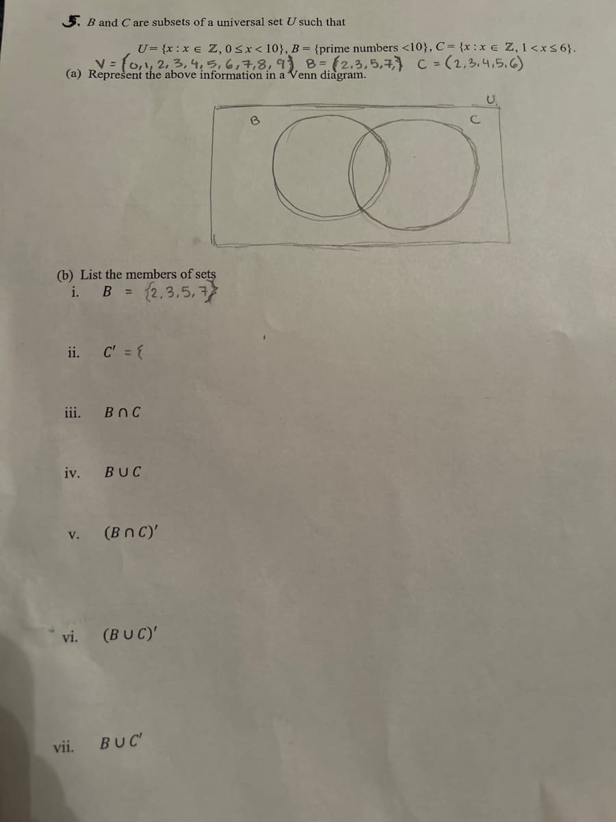 5. B and C are subsets of a universal set U such that
U= {x:x € Z, 0≤x< 10}, B = {prime numbers <10}, C = {x: x = Z, 1<x≤6}.
V = (0, 1, 2, 3, 4, 5, 6, 7, 8, 9) B = (2,3,5,7, C = (2,3,4,5,6)
(a) Represent the above information in a Venn diagram.
(b) List the members of sets
i. B =
(2,3,5,7
ii.
iii.
C' = {
BOC
iv. BUC
v. (BNC)'
vii.
vi. (BUC)'
BUC'
B
CO
C