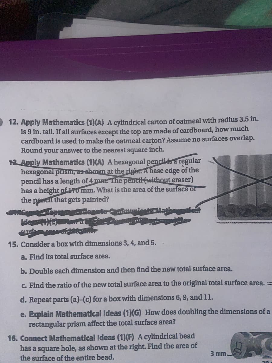 12. Apply Mathematics (1)(A) A cylindrical carton of oatmeal with radius 3.5 in.
is 9 in. tall. If all surfaces except the top are made of cardboard, how much
cardboard is used to make the oatmeal carton? Assume no surfaces overlap.
Round your answer to the nearest square inch.
13 Apply Mathematics (1)(A) A hexagonal pencil is a regular
hexagonal prism, as shown at the right. A base edge of the
pencil has a length of 4 mm. The pench (without eraser)
has a height of 170 mm. What is the area of the surface or
the pencil that gets painted?
mun
West-Repres
Idles #HER
A
15. Consider a box with dimensions 3, 4, and 5.
a. Find its total surface area.
b. Double each dimension and then find the new total surface area.
c. Find the ratio of the new total surface area to the original total surface area. =
d. Repeat parts (a)-(c) for a box with dimensions 6, 9, and 11.
e. Explain Mathematical Ideas (1)(G) How does doubling the dimensions of a
rectangular prism affect the total surface area?
16. Connect Mathematical Ideas (1)(F) A cylindrical bead
has a square hole, as shown at the right. Find the area of
the surface of the entire bead.
3 mm.