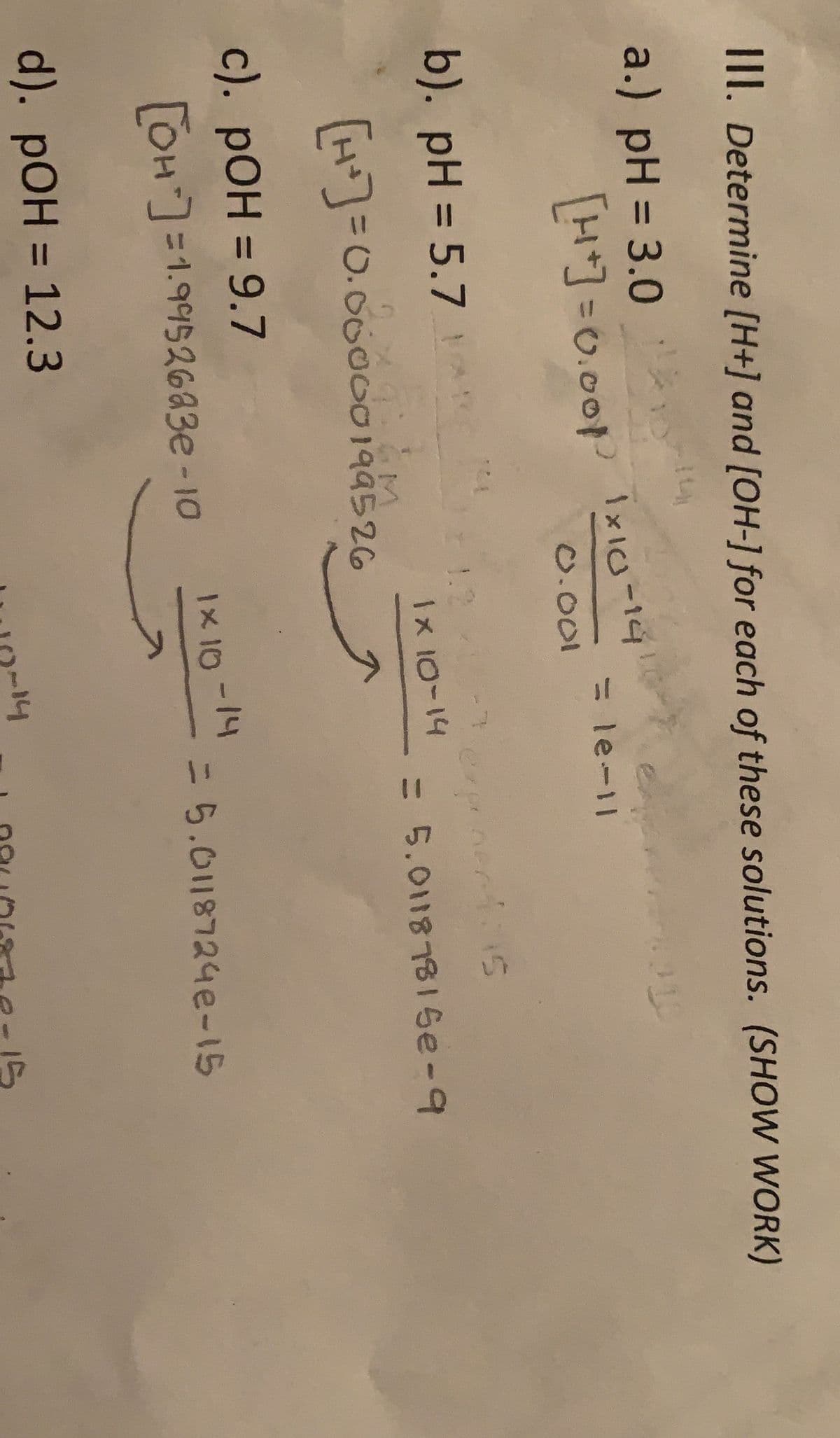 II. Determine [H+] and [OH-] for each of these solutions. (SHOW WORK)
a.) pH = 3.0
%3D
LHJ =0.00 IxI-14
%3D
0.001
b). pH = 5.7 !
%3D
1.2
expanentins
1x 10-14
=D5.01187816e-9
H=0.0000199526
c). pOH = 9.7
%3D
OH]=1.9%52683e -10
1x 10-14
=D5.0118724e-15
d). pOH = 12.3
