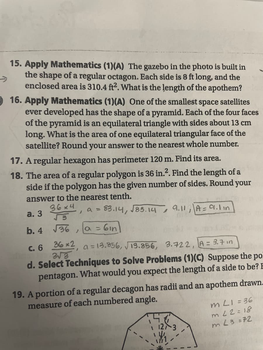 15. Apply Mathematics (1)(A) The gazebo in the photo is built in
->
the shape of a regular octagon. Each side is 8 ft long, and the
enclosed area is 310.4 ft2. What is the length of the apothem?
- 16. Apply Mathematics (1)(A) One of the smallest space satellites
ever developed has the shape of a pyramid. Each of the four faces
of the pyramid is an equilateral triangle with sides about 13 cm
long. What is the area of one equilateral triangular face of the
satellite? Round your answer to the nearest whole number.
17. A regular hexagon has perimeter 120 m. Find its area.
18. The area of a regular polygon is 36 in.?. Find the length of a
side if the polygon has the given number of sides. Round
your
answer to the nearèst tenth.
36x4
83.14, J85.14
a. 3
a =
9.11
A=C.1in
b. 4 36
=6in)
c. 6 36 x2, a =13.856, J13.856, 3.722, LA = 3.7 in
%3D
d. Select Techniques to Solve Problems (1)(C) Suppose the
pentagon. What would you expect the length of a side to be? E
19. A portion of a regular decagon has radii and an apothem drawn.
measure of each numbered angle.
m LI= 36
mL2=18
1 12 3
mL3=72
