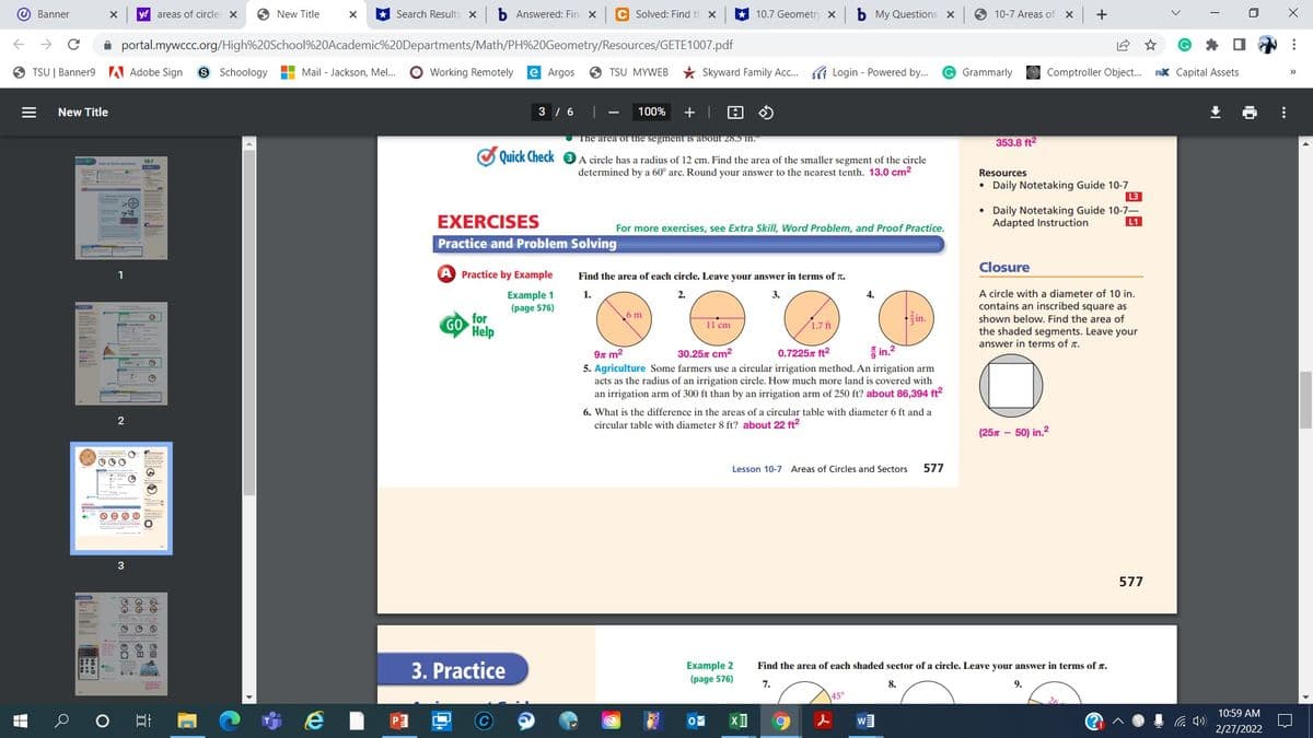 O Banner
y! areas of circles X
O New Title
* Search Results X
b Answered: Fin X
C Solved: Find th x
10.7 Geometry x
b My Questions x
10-7 Areas of
+
A portal.mywccc.org/High%20School%20Academic%20Departments/Math/PH%20Geometry/Resources/GETE1007.pdf
9 TSU | Banner9 A Adobe Sign
S Schoology
H Mail - Jackson, Mel...
O Working Remotely
e Argos
6 TSU MYWEB
* Skyward Family Ac. I Login - Powered by..
Grammarly
Comptroller Object. RX Capital Assets
>>
New Title
3 / 6
100%
+ |
The area of the segment is about 28.5 in.
353.8 ft2
Quick Check 3 A circle has a radius of 12 cm. Find the area of the smaller segment of the circle
determined by a 60° arc. Round your answer to the nearest tenth. 13.0 cm2
Resources
• Daily Notetaking Guide 10-7
L3
EXERCISES
Daily Notetaking Guide 10-7-
Adapted Instruction
L1
For more exercises, see Extra Skill, Word Problem, and Proof Practice.
Practice and Problem Solving
Closure
1
Practice by Example
Find the area of each circle. Leave your answer in terms of T.
A circle with a diameter of 10 in.
contains an inscribed square as
shown below. Find the area of
the shaded segments. Leave your
answer in terms of r.
Example 1
(page 576)
1.
2.
3.
4.
for
Help
6 m
in.
GO
11 cm
1.7 ft
9n m2
30.257 cm2
0.7225x ft2
in.2
5. Agriculture Some farmers use a circular irrigation method. An irrigation arm
acts as the radius of an irrigation circle. How much more land is covered with
an irrigation arm of 300 ft than by an irrigation arm of 250 ft? about 86,394 ft?
6. What is the difference in the areas of a circular table with diameter 6 ft and a
circular table with diameter 8 ft? about 22 ft2
(25x - 50) in.2
Lesson 10-7 Areas of Circles and Sectors
577
577
3. Practice
Example 2
(page 576)
Find the area of each shaded sector of a circle. Leave your answer in terms of r.
7.
8.
9.
45°
10:59 AM
w
后 )
2/27/2022
...
立
OGollo
2.
