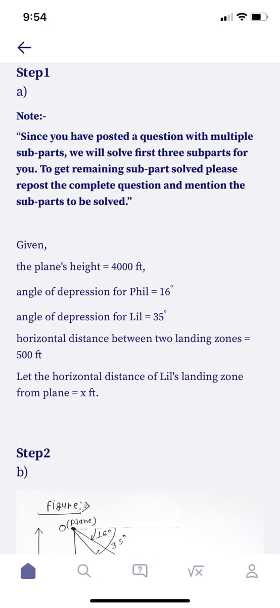 9:54
Step1
a)
Note:-
"Since you have posted a question with multiple
sub-parts, we will solve first three subparts for
you. To get remaining sub-part solved please
repost the complete question and mention the
sub-parts to be solved."
Given,
the plane's height = 4000 ft,
angle of depression for Phil = 16°
angle of depression for Lil = 35°
horizontal distance between two landing zones =
500 ft
Let the horizontal distance of Lil's landing zone
from plane = x ft.
Step2
b)
figure:>
O(Plane)
