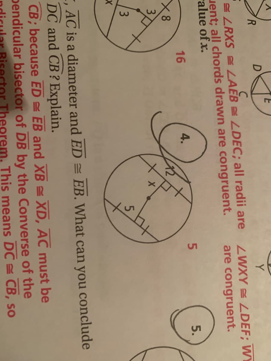 R.
Y
C
E LRXS = LAEB = LDEC; all radii are
uent; all chords drawn are congruent.
ralue of x.
ZWXY = LDEF; WY
are congruent.
5.
16
4.
X8
42
3
3
5.
E, AC is a diameter and ED = EB. What can you conclude
DC and CB ? Explain.
CB; because ED = EB and XB = XD, AC must be
pendicular bisector of DB by the Converse of the
Theore
eorem. This means DC = CB, so
