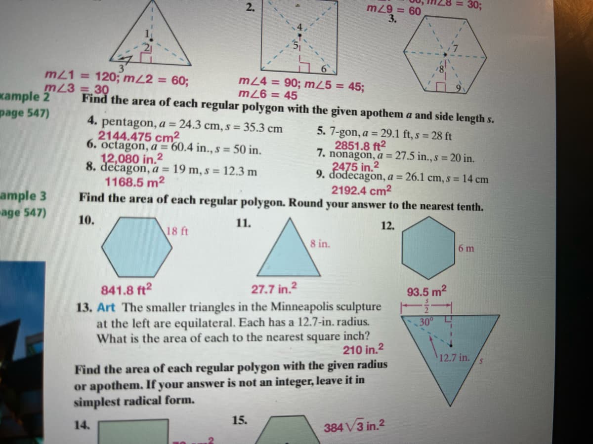 2.
303B
m29 = 60
3.
3'
m21 = 120; mL2 =
m23 = 30
18
60;
m24 = 90; m25 = 45;
9.
kample 2
page 547)
mZ6 = 45
Find the area of each regular polygon with the given apothem a and side length s.
4. pentagon, a = 24.3 cm, s = 35.3 cm
2144.475 cm2
6. octagon, a = 60.4 in., s =50 in.
12,080 in.2
8. decagon, a = 19 m, s = 12.3 m
1168.5 m2
Find the area of each regular polygon. Round your answer to the nearest tenth.
5. 7-gon, a = 29.1 ft, s = 28 ft
2851.8 ft2
7. nonagon, a = 27.5 in., s = 20 in.
2475 in.2
9. dodecagon, a = 26.1 cm, s = 14 cm
2192.4 cm2
ample 3
age 547)
10.
11.
12.
18 ft
8 in.
6 m
841.8 ft2
13. Art The smaller triangles in the Minneapolis sculpture
at the left are equilateral. Each has a 12.7-in. radius.
What is the area of each to the nearest square inch?
27.7 in.2
93.5 m2
30
210 in.2
12.7 in.
Find the area of each regular polygon with the given radius
or apothem. If your answer is not an integer, leave it in
simplest radical form.
15.
14.
384 V3 in.2
