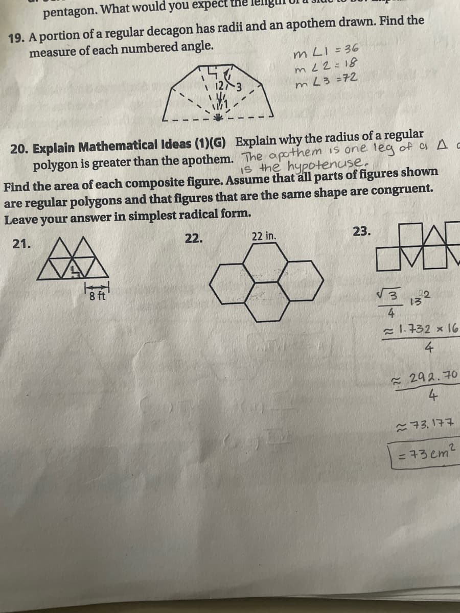 pentagon. What would you expect the
19. A portion of a regular decagon has radii and an apothem drawn. Find the
measure of each numbered angle.
m LI = 36
m L2=18
mL3 =72
| 123
20. Explain Mathematical Ideas (1)(G) Explain why the radius of a regular
polygon is greater than the apothem. The apothem is one leg of a A c
Find the area of each composite figure. ASsume that all parts of figures shown
are regular polygons and that figures that are the same shape are congruent.
Leave your answer in simplest radical form.
Is the hypotenuse.
21.
22.
22 in.
23.
8 ft
22
= 1.732 × 16
4
- 292.70
こ73,177
= 73 em2
4.
