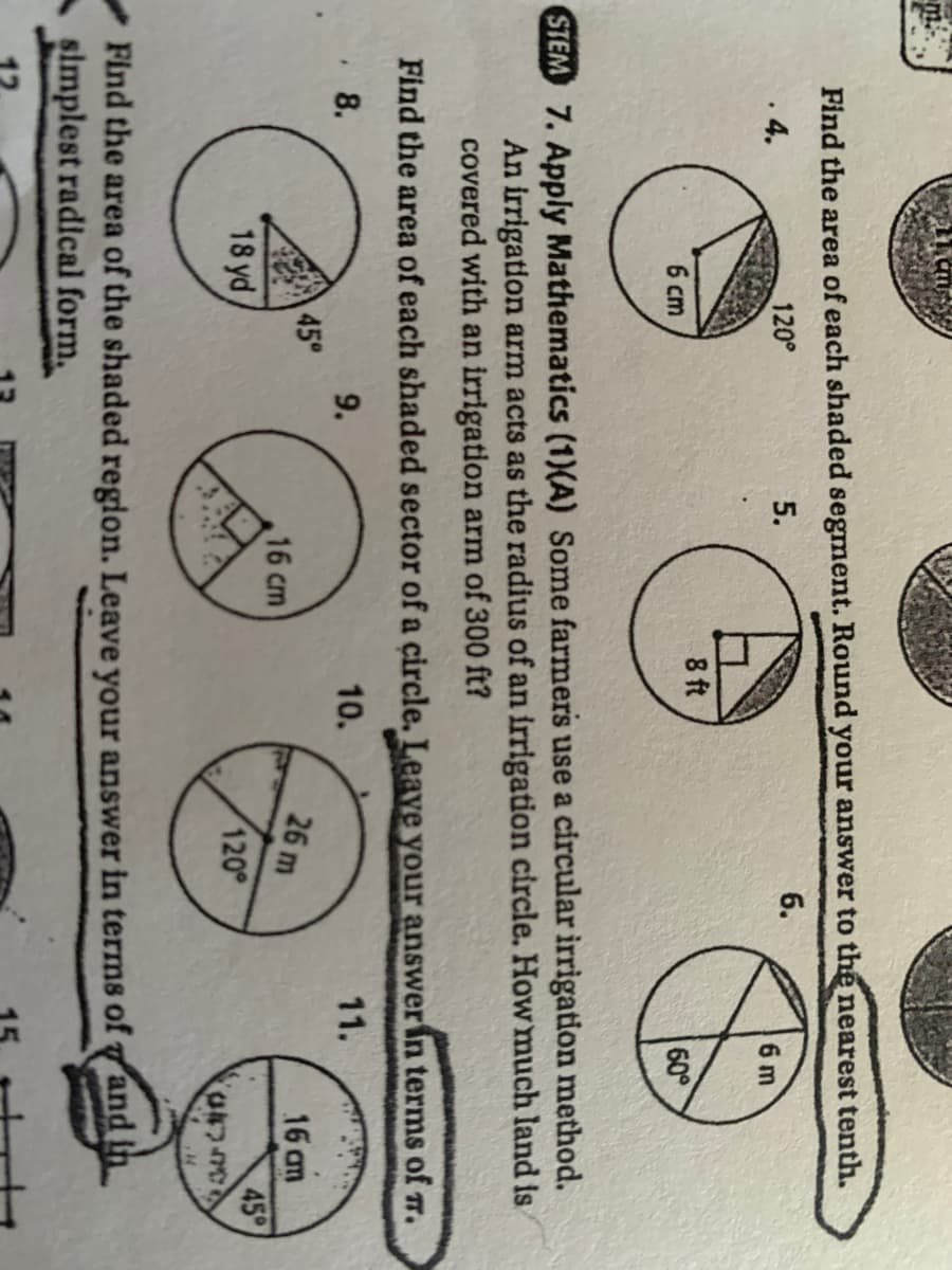 m.
Find the area of each shaded segment. Round your answer to the nearest tenth.
120°
5.
6.
.4.
6 m
8 ft
6 cm
60°
STEM 7. Apply Mathematics (1)(A) Some farmers use a circular irrigation method.
An irrigation arm acts as the radius of an irrigation circle. How much land is
covered with an irrigation arm of 300 ft?
Find the area of each shaded sector of a circle. Leave your answer in terms of r.
8.
9.
10.
11.
45°
26 m
16 am
16 cm
45
18 yd
120
Find the area of the shaded region. Leave your answer in terms of and ih
simplest radical form,
