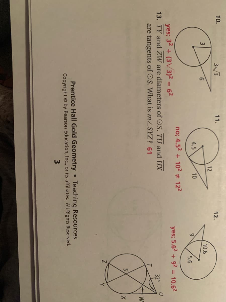 10.
33
11.
12.
12
10.6
4.5
10
5.6
no; 4.52 + 102 # 122
yes; 5.62 + 92 = 10.62
yes; 32 + (3V3)² = 62
13. TY and ZW are diameters of OS. TU and UX
are tangents of OS. What is mZSYZ? 61
%3D
U
32°
W
Y
Prentice Hall Gold Geometry • Teaching Resources
Copyright © by Pearson Education, Inc., or its affiliates. All Rights Reserved.
