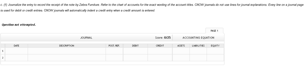 c. (1) Journalize the entry to record the receipt of the note by Zebra Furniture. Refer to the chart of accounts for the exact wording of the account titles. CNOW journals do not use lines for journal explanations. Every line on a journal page
is used for debit or credit entries. CNOW journals will automatically indent a credit entry when a credit amount is entered.
Question not atte mpted.
PAGE 1
JOURNAL
Score: 0/25
ACCOUNTING EQUATION
DATE
DESCRIPTION
POST. REF.
DEBIT
CREDIT
ASSETS
LIABILITIES
EQUITY
1
2
