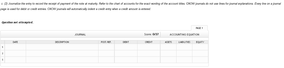 c. (2) Journalize the entry to record the receipt of payment of the note at maturity. Refer to the chart of accounts for the exact wording of the account titles. CNOW journals do not use lines for journal explanations. Eveny line on a journal
page is used for debit or credit entries. CNOW journals will automatically indent a credit entry when a credit amount is entered.
Question not attempted.
PAGE 1
JOURNAL
Score: 0/37
ACCOUNTING EQUATION
DATE
DESCRIPTION
POST. REF.
DEBIT
CREDIT
ASSETS
LIABILITIES
EQUITY
1
2
