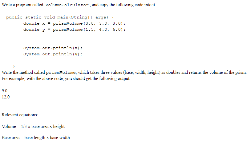 Write a program called volumeCalculator, and copy the following code into it.
public static void main (String[] args) {
double x = prismVolume (3.0, 3.0, 3.0);
double y = prismVolume (1.5, 4.0, 6.0) ;
%3D
System.out.println (x) ;
System.out.println (y);
Write the method called prismVolume, which takes three values (base, width, height) as doubles and returns the volume of the prism.
For example, with the above code, you should get the following output:
9.0
12.0
Relevant equations:
Volume = 1/3 x base area x height
Base area = base length x base width.
