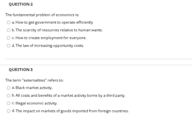 QUESTION 2
The fundamental problem of economics is:
a. How to get government to operate efficiently
b. The scarcity of resources relative to human wants.
c. How to create employment for everyone.
d. The law of increasing opportunity costs.
QUESTION 3
The term "externalities" refers to:
a. Black-market activity.
b. All costs and benefits of a market activity borne by a third party.
c. Illegal economic activity.
d. The impact on markets of goods imported from foreign countries.
