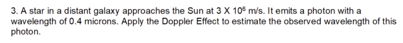 3. A star in a distant galaxy approaches the Sun at 3 X 105 m/s. It emits a photon with a
wavelength of 0.4 microns. Apply the Doppler Effect to estimate the observed wavelength of this
photon.
