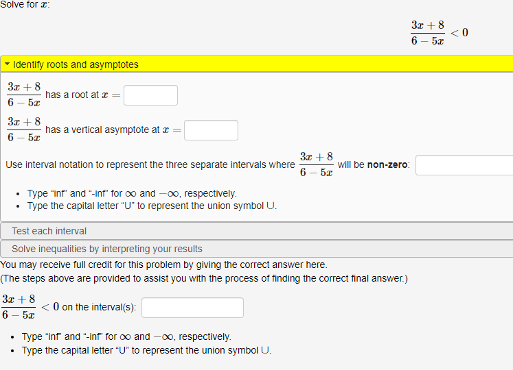 **Solve for \( x \):**

\[
\frac{3x + 8}{6 - 5x} < 0
\]

### Identify roots and asymptotes

\[
\frac{3x + 8}{6 - 5x}
\]

- has a root at \( x = \) [____]

- has a vertical asymptote at \( x = \) [____]

Use interval notation to represent the three separate intervals where \(\frac{3x + 8}{6 - 5x}\) will be non-zero: [_________]

- Type "inf" and "-inf" for \(\infty\) and \(-\infty\), respectively.

- Type the capital letter "U" to represent the union symbol \(\cup\).

### Test each interval

### Solve inequalities by interpreting your results

You may receive full credit for this problem by giving the correct answer here.  
(The steps above are provided to assist you with the process of finding the correct final answer.)

\[
\frac{3x + 8}{6 - 5x} < 0 \text{ on the interval(s): } [_________]
\]

- Type "inf" and "-inf" for \(\infty\) and \(-\infty\), respectively.

- Type the capital letter "U" to represent the union symbol \(\cup\).