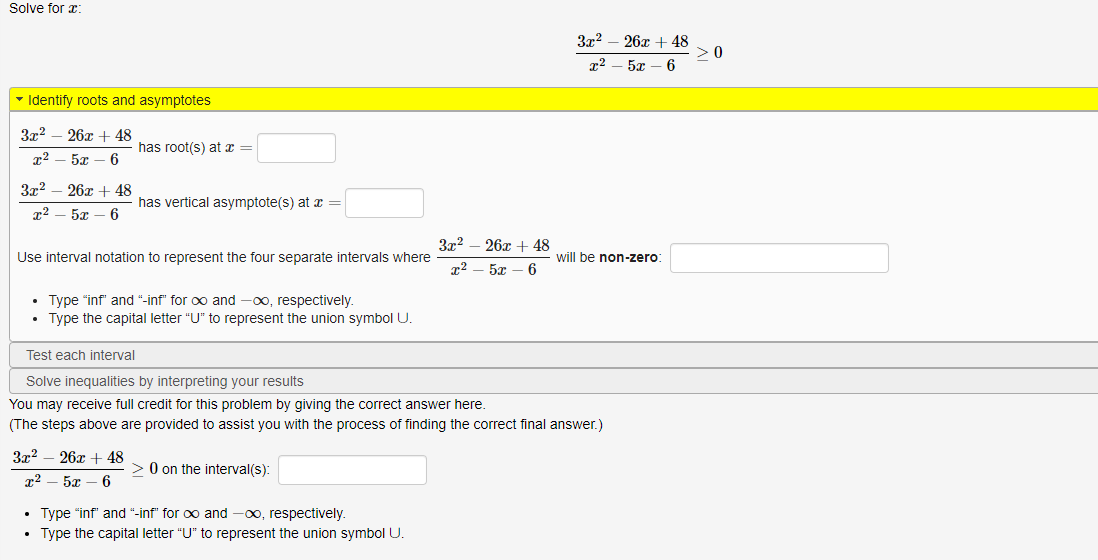 Solve for r:
3x? – 26x + 48
>0
5л — 6
• Identify roots and asymptotes
3x2
26x + 48
has root(s) at x =
3x2
26x + 48
has vertical asymptote(s) at x =
5т — 6
3x2 – 26x + 48
Use interval notation to represent the four separate intervals where
will be non-zero:
5x – 6
• Type "inf" and "-inf" for oo and -0o, respectively.
• Type the capital letter "U" to represent the union symbol U.
Test each interval
Solve inequalities by interpreting your results
You may receive full credit for this problem by giving the correct answer here.
(The steps above are provided to assist you with the process of finding the correct final answer.)
3x2
26x + 48
> 0 on the interval(s):
т2 — 5г — 6
• Type "inf" and "-inf" for oo and -00, respectively.
• Type the capital letter "U" to represent the union symbol U.
