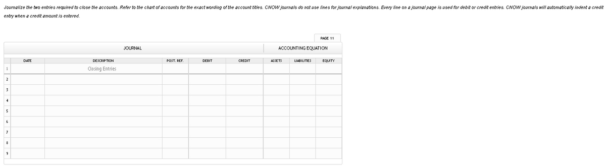 Journalize the two entries required to close the accounts. Refer to the chart of accounts for the exact wording of the account titles. CNOW journals do not use lines for journal explanations. Every line on a journal page is used for debit or credit entries. CNOW journals will automatically indent a credit
entry when a credit amount is entered.
РAGE 11
JOURNAL
ACCOUNTING EQUATION
DATE
DESCRIPTION
POST. REF.
DEBIT
CREDIT
ASSETS
LIABILITIES
EQUITY
Closing Entries
2
3
