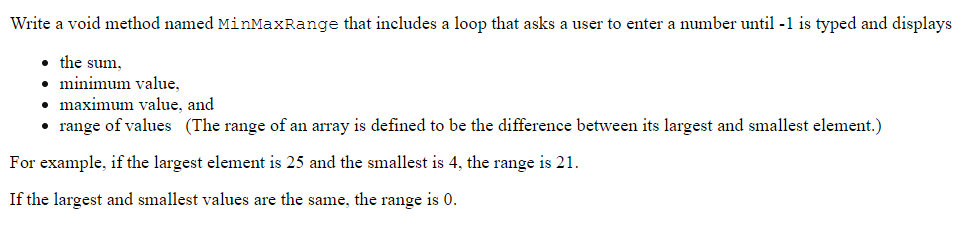 Write a void method named MinMaxRange that includes a loop that asks a user to enter a number until -1 is typed and displays
the sum,
• minimum value,
• maximum value, and
• range of values (The range of an array is defined to be the difference between its largest and smallest element.)
For example, if the largest element is 25 and the smallest is 4, the range is 21.
If the largest and smallest values are the same, the range is 0.
