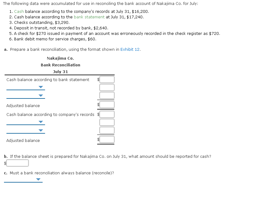 The following data were accumulated for use in reconciling the bank account of Nakajima Co. for July:
1. Cash balance according to the company's records at July 31, $16,200.
2. Cash balance according to the bank statement at July 31, $17,240.
3. Checks outstanding, $3,290.
4. Deposit in transit, not recorded by bank, $2,640.
5. A check for $270 issued in payment of an account was erroneously recorded in the check register as $720.
6. Bank debit memo for service charges, $60.
a. Prepare a bank reconciliation, using the format shown in Exhibit 12.
Nakajima Co.
Bank Reconciliation
July 31
Cash balance according to bank statement
Adjusted balance
Cash balance according to company's records $
Adjusted balance
b. If the balance sheet is prepared for Nakajima Co. on July 31, what amount should be reported for cash?
c. Must a bank reconciliation always balance (reconcile)?
%24
