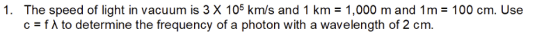 1. The speed of light in vacuum is 3 X 105 km/s and 1 km = 1,000 m and 1m = 100 cm. Use
c = f A to determine the frequency of a photon with a wavelength of 2 cm.
