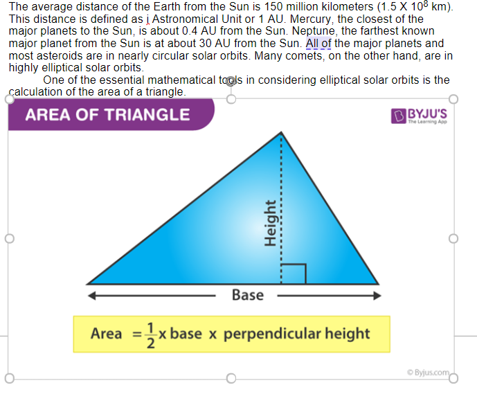 The average distance of the Earth from the Sun is 150 million kilometers (1.5 X 108 km).
This distance is defined as į Astronomical Unit or 1 AU. Mercury, the closest of the
major planets to the Sun, is about 0.4 AU from the Sun. Neptune, the farthest known
major planet from the Sun is at about 30 AU from the Sun. All of the major planets and
most asteroids are in nearly circular solar orbits. Many comets, on the other hand, are in
highly elliptical solar orbits.
One of the essential mathematical taols in considering elliptical solar orbits is the
calculation of the area of a triangle.
AREA OF TRIANGLE
B BYJU'S
The Learing App
Base
Area =x base x perpendicular height
O Byjus.com
Height
