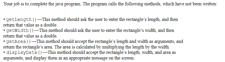 Your job is to complete the java program. The program calls the following methods, which have not been written:
• getLength ()–This method should ask the user to enter the rectangle's length, and then
return that value as a double.
getwidth ()-This method should ask the user to enter the rectangle's width, and then
return that value as a double.
• getArea ()-This method should accept the rectangle's length and width as arguments, and
return the rectangle's area. The area is calculated by multiplying the length by the width.
•displayData ()-This method should accept the rectangle's length, width, and area as
arguments, and display them in an appropriate message on the screen.
