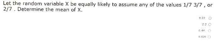 Let the random variable X be equally likely to assume any of the values 1/7 3/7, or
2/7. Determine the mean of x.
2.20
0.44
