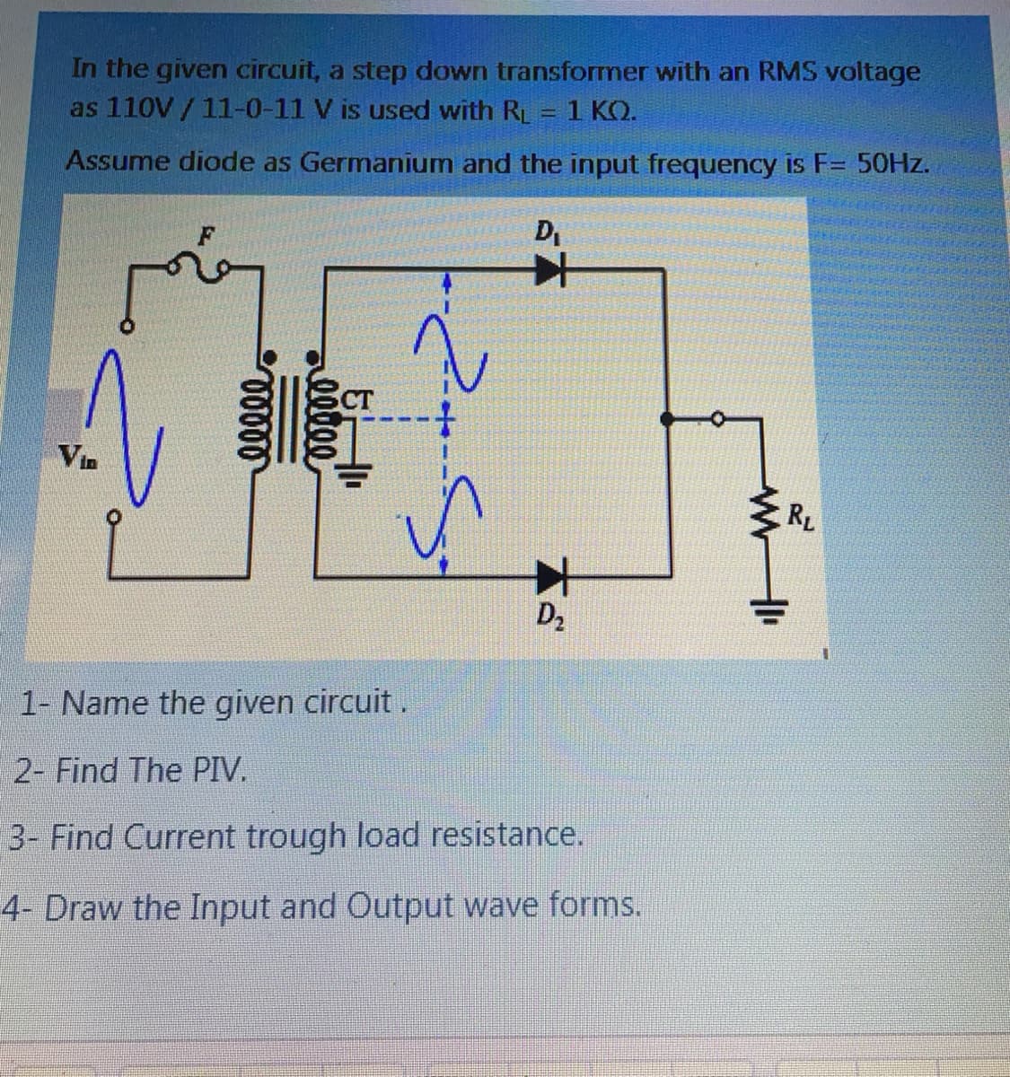 In the given circuit, a step down transformer with an RMS voltage
as 110V /11-0-11 V is used with RL = 1 KO.
Assume diode as Germanium and the input frequency is F= 50HZ.
D,
CT
Vin
RL
D2
1- Name the given circuit.
2- Find The PIV.
3- Find Current trough load resistance.
4- Draw the Input and Output wave forms.
all
