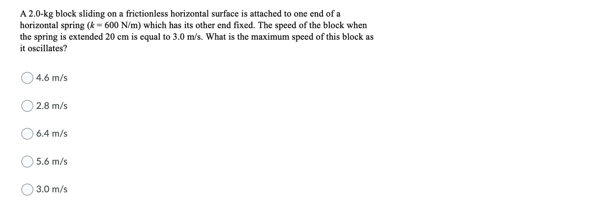 A 2.0-kg block sliding on a frictionless horizontal surface is attached to one end of a
horizontal spring (k = 600 N/m) which has its other end fixed. The speed of the block when
the spring is extended 20 cm is equal to 3.0 m/s. What is the maximum speed of this block as
it oscillates?
4.6 m/s
2.8 m/s
O 6.4 m/s
5.6 m/s
3.0 m/s
