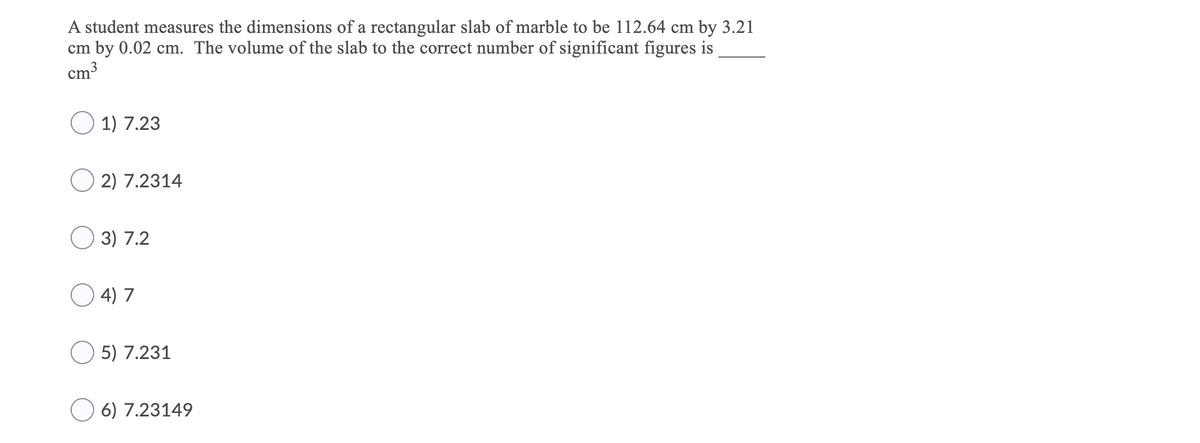 A student measures the dimensions of a rectangular slab of marble to be 112.64 cm by 3.21
cm by 0.02 cm. The volume of the slab to the correct number of significant figures is
cm3
1) 7.23
2) 7.2314
O 3) 7.2
4) 7
5) 7.231
O 6) 7.23149
