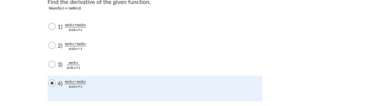 ### Derivative of Hyperbolic Functions

**Problem Statement:**

Find the derivative of the given function:

\[ \ln(\text{sech}(x) + \tanh(x)) \]

**Multiple Choice Answers:**

1. \[ \frac{\text{sech } x + \tanh x}{\sinh x + 1} \]
2. \[ \frac{\text{sech } x - \tanh x}{\sinh x - 1} \]
3. \[ \frac{\text{sech } x}{\sinh x + 1} \]
4. \[ \frac{\text{sech } x - \tanh x}{\sinh x + 1} \]  (Highlighted as the correct answer)

### Explanation:

The given problem is asking for the derivative of the natural logarithm of the sum of the hyperbolic secant and hyperbolic tangent functions. 

To solve this problem, we can use the chain rule and properties of derivatives for hyperbolic functions.

### Steps to Derive:

1. **Identify the outer function and the inner function:**
   - Outer function: \(\ln(u)\) where \(u = \text{sech}(x) + \tanh(x)\)
   
2. **Apply the chain rule:**
   \[
   \frac{d}{dx}[\ln(u)] = \frac{1}{u} \cdot \frac{du}{dx}
   \]

3. **Differentiate the inner function \(u\):**
   \[
   u = \text{sech}(x) + \tanh(x)
   \]
   The derivative of \( \text{sech}(x) \) is \( -\text{sech}(x)\tanh(x) \) and the derivative of \( \tanh(x) \) is \( \text{sech}^2(x) \).

   \[
   \frac{du}{dx} = -\text{sech}(x)\tanh(x) + \text{sech}^2(x)
   \]

4. **Combine the derivatives:**
   \[
   \frac{d}{dx}[\ln(\text{sech}(x) + \tanh(x))] = \frac{1}{\text{sech}(x) +