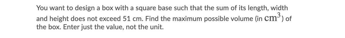 You want to design a box with a square base such that the sum of its length, width
3
and height does not exceed 51 cm. Find the maximum possible volume (in cm³) of
the box. Enter just the value, not the unit.
