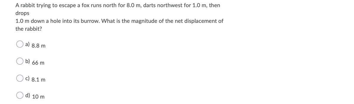 A rabbit trying to escape a fox runs north for 8.0 m, darts northwest for 1.0 m, then
drops
1.0 m down a hole into its burrow. What is the magnitude of the net displacement of
the rabbit?
a) 8.8 m
b) 66 m
c) 8.1 m
d) 10 m
