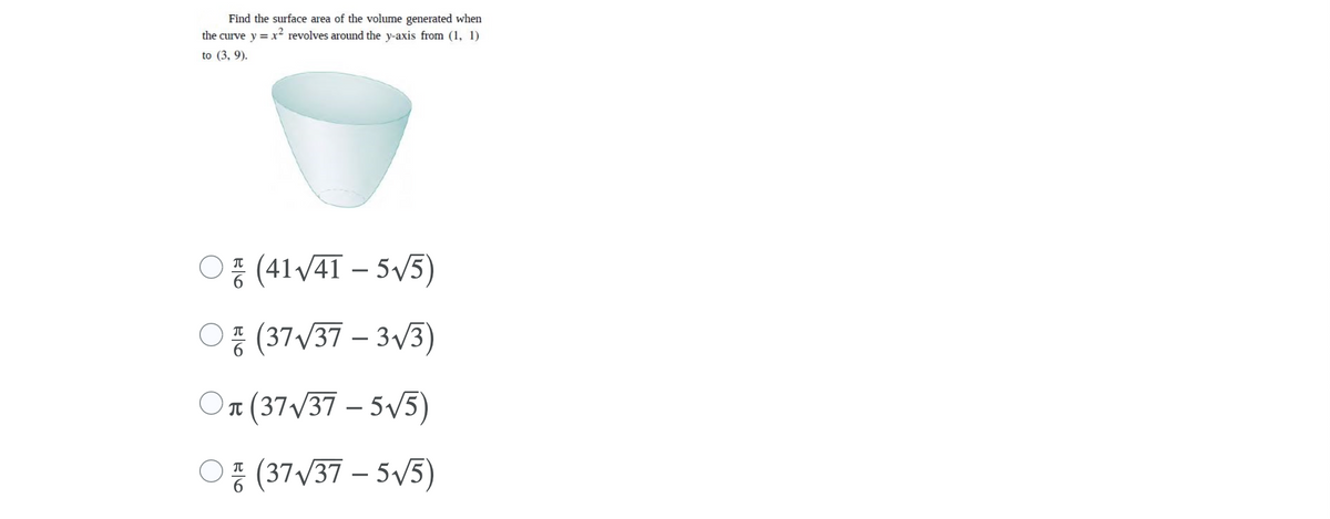 **Problem Statement:**

Find the surface area of the volume generated when the curve \( y = x^2 \) revolves around the y-axis from \( (1, 1) \) to \( (3, 9) \).

**Graph/Diagram Description:**

The image includes a visual representation of the volume generated, resembling a concave shape that opens wider as it extends upward, similar to a vase or a bowl. 

**Multiple-Choice Options:**

1. \( \frac{\pi}{6} \left( 41\sqrt{41} - 5\sqrt{5} \right) \)
2. \( \frac{\pi}{6} \left( 37\sqrt{37} - 3\sqrt{3} \right) \)
3. \( \frac{\pi}{6} \left( 37\sqrt{37} - 5\sqrt{5} \right) \)
4. \( \frac{\pi}{6} \left( 37\sqrt{37} - 5\sqrt{5} \right) \)

The choices are given as options with circles in front, indicating that a user can select one of them.

**Explanation:**

To determine the surface area of the solid of revolution, one would generally use the method involving the integral that accounts for surface area. Even though just the multiple choices are provided and the problem is about choosing the correct one, normally you would calculate the surface area by integrating the function with respect to the axis of revolution (the y-axis in this case).

The problem provides four different options based on this integration method. Given the complexity typically involved in solving such a problem, it is useful to confirm the computations through detailed calculus techniques involving parameterization and surface area formulas.