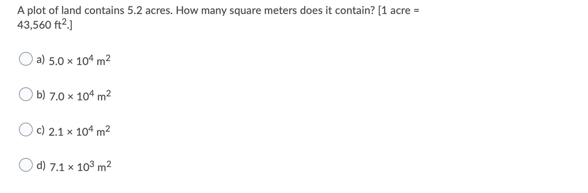 A plot of land contains 5.2 acres. How many square meters does it contain? [1 acre =
43,560 ft2.]
a) 5.0 × 104 m²
O b) 7.0 x 104 m²
O c) 2.1 x 104 m²
O d) 7.1 × 10³ m²
