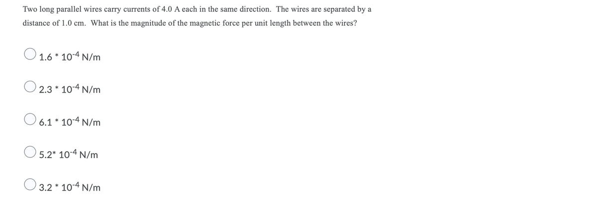 Two long parallel wires carry currents of 4.0 A each in the same direction. The wires are separated by a
distance of 1.0 cm. What is the magnitude of the magnetic force per unit length between the wires?
O 1.6 * 10-4 N/m
2.3 * 10-4 N/m
O 6.1 * 10-4 N/m
O 5.2* 10-4 N/m
3.2 * 10-4 N/m
