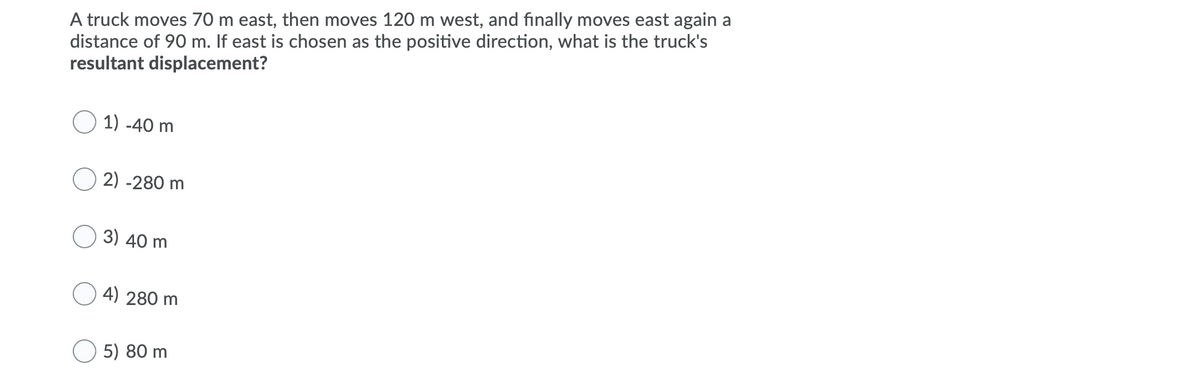 A truck moves 70 m east, then moves 120 m west, and finally moves east again a
distance of 90 m. If east is chosen as the positive direction, what is the truck's
resultant displacement?
1) -40 m
2) -280 m
O 3) 40 m
O 4) 280 m
5) 80 m
