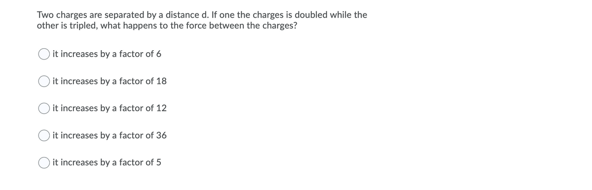 Two charges are separated by a distance d. If one the charges is doubled while the
other is tripled, what happens to the force between the charges?
O it increases by a factor of 6
it increases by a factor of 18
it increases by a factor of 12
O it increases by a factor of 36
it increases by a factor of 5
