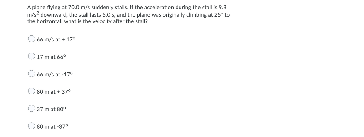 A plane flying at 70.0 m/s suddenly stalls. If the acceleration during the stall is 9.8
m/s? downward, the stall lasts 5.0 s, and the plane was originally climbing at 25° to
the horizontal, what is the velocity after the stall?
66 m/s at + 17°
O 17 m at 66°
66 m/s at -17°
80 m at + 37°
37 m at 80°
80 m at -370
