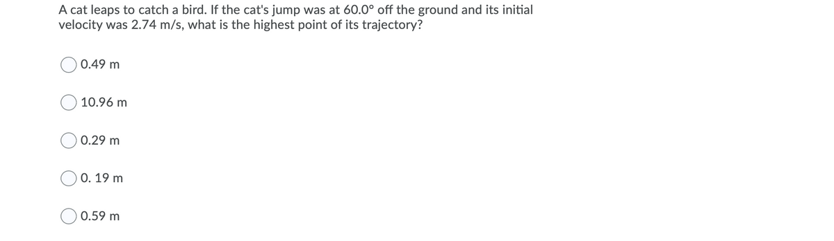 A cat leaps to catch a bird. If the cat's jump was at 60.0° off the ground and its initial
velocity was 2.74 m/s, what is the highest point of its trajectory?
0.49 m
10.96 m
0.29 m
0. 19 m
0.59 m
