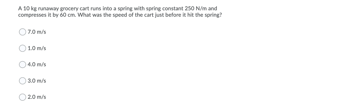 A 10 kg runaway grocery cart runs into a spring with spring constant 250 N/m and
compresses it by 60 cm. What was the speed of the cart just before it hit the spring?
O 7.0 m/s
O 1.0 m/s
4.0 m/s
3.0 m/s
O 2.0 m/s
