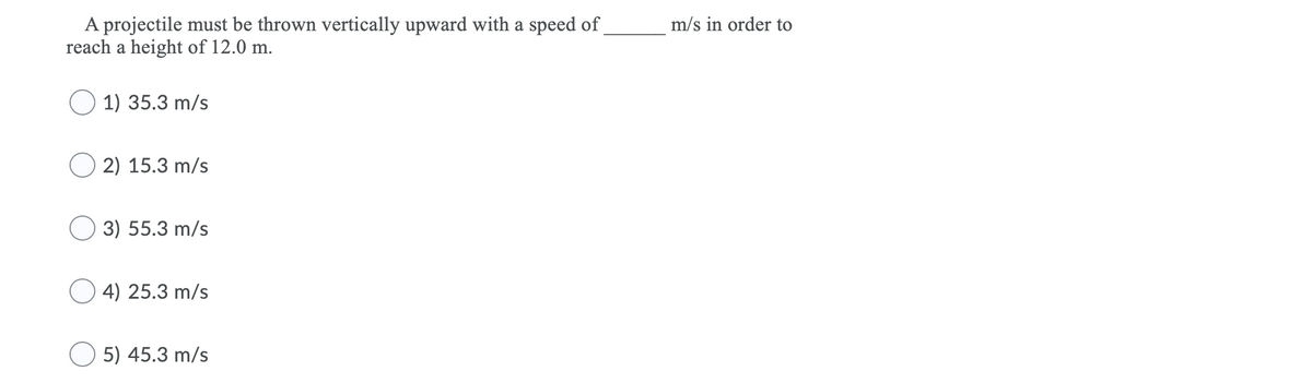 A projectile must be thrown vertically upward with a speed of
reach a height of 12.0 m.
m/s in order to
1) 35.3 m/s
2) 15.3 m/s
3) 55.3 m/s
4) 25.3 m/s
5) 45.3 m/s
