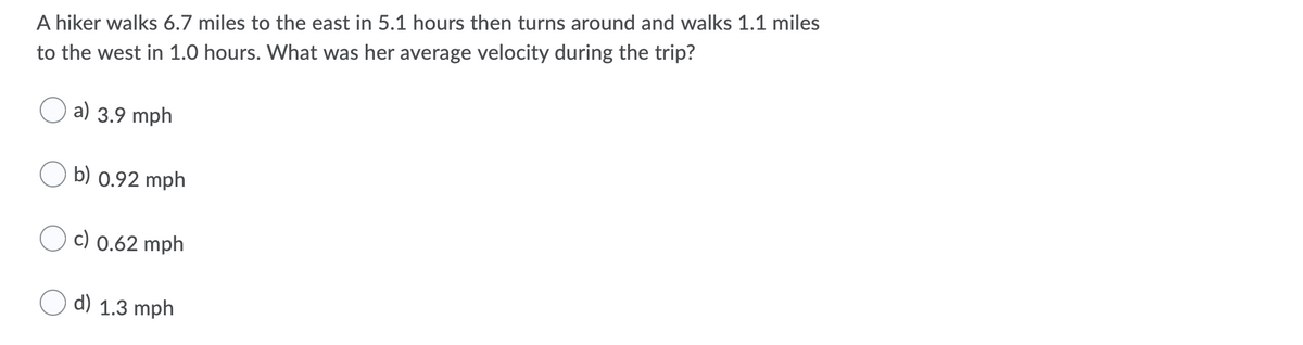 A hiker walks 6.7 miles to the east in 5.1 hours then turns around and walks 1.1 miles
to the west in 1.0 hours. What was her average velocity during the trip?
a) 3.9 mph
b) 0.92 mph
c) 0.62 mph
d) 1.3 mph
