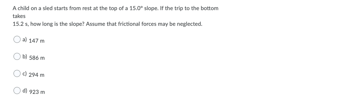 A child on a sled starts from rest at the top of a 15.0° slope. If the trip to the bottom
takes
15.2 s, how long is the slope? Assume that frictional forces may be neglected.
a) 147 m
b) 586 m
c) 294 m
d) 923 m
