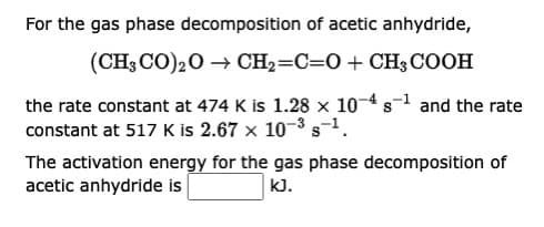 For the gas phase decomposition of acetic anhydride,
(CH3CO)₂O → CH₂=C=O + CH3COOH
S
the rate constant at 474 K is 1.28 × 10-4 s¹ and the rate
constant at 517 K is 2.67 x 10-3 -1.
The activation energy for the gas phase decomposition of
acetic anhydride is
KJ.