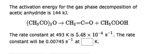 The activation energy for the gas phase decomposition of
acetic anhydride is 144 kJ.
(CH3CO)2O → CH₂=C=O + CH3COOH
S
The rate constant at 493 K is 5.48 x 10-4 s-1. The rate
constant will be 0.00745s¹ at
K.